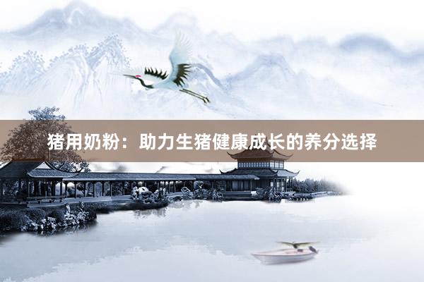 猪用奶粉：助力生猪健康成长的养分选择