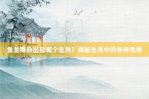 鱼龙搀杂出自哪个生肖？揭秘生肖中的各样性情