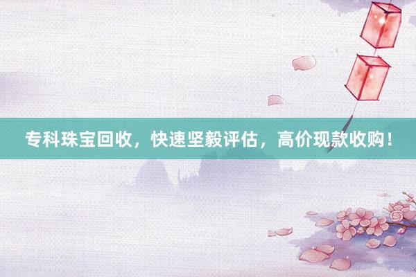 专科珠宝回收，快速坚毅评估，高价现款收购！